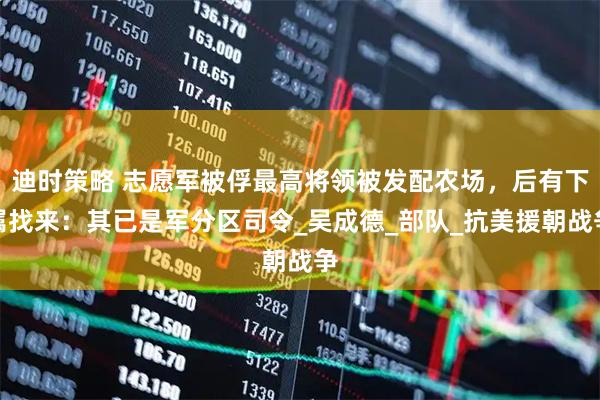 迪时策略 志愿军被俘最高将领被发配农场，后有下属找来：其已是军分区司令_吴成德_部队_抗美援朝战争