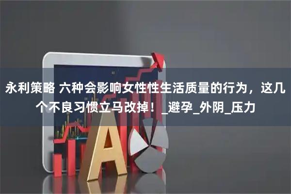 永利策略 六种会影响女性性生活质量的行为，这几个不良习惯立马改掉！_避孕_外阴_压力