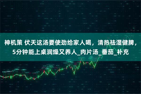 神机策 伏天这汤要使劲给家人喝，清热祛湿健脾，5分钟能上桌润燥又养人_肉片汤_番茄_补充
