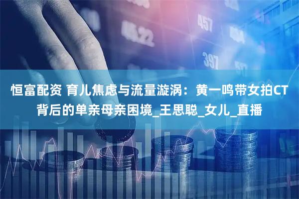 恒富配资 育儿焦虑与流量漩涡：黄一鸣带女拍CT背后的单亲母亲困境_王思聪_女儿_直播