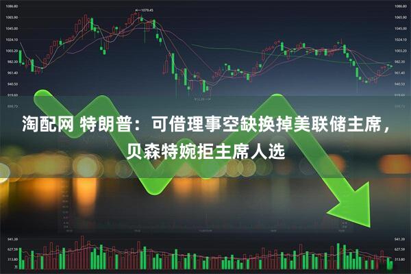 淘配网 特朗普：可借理事空缺换掉美联储主席，贝森特婉拒主席人选