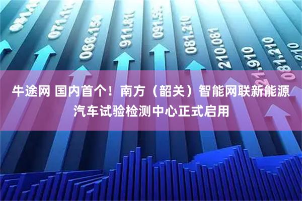 牛途网 国内首个！南方（韶关）智能网联新能源汽车试验检测中心正式启用