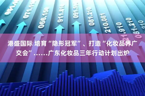 港盛国际 培育“隐形冠军”、打造“化妆品界广交会”……广东化妆品三年行动计划出炉