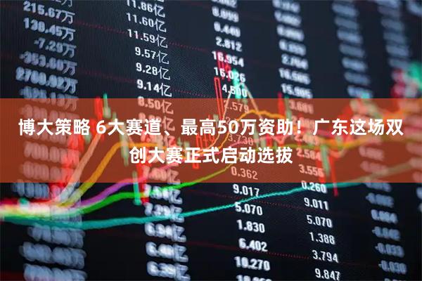 博大策略 6大赛道、最高50万资助！广东这场双创大赛正式启动选拔