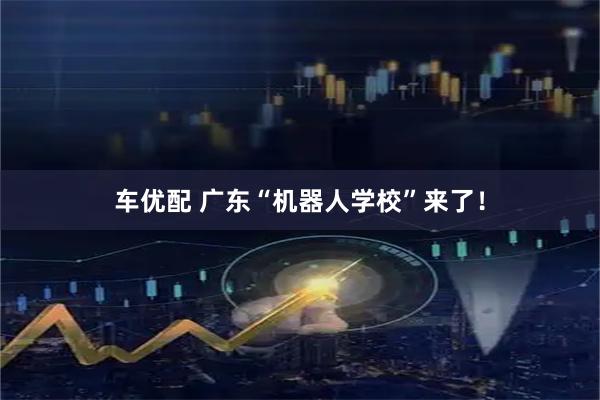车优配 广东“机器人学校”来了！