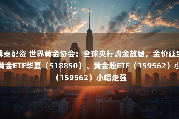 博泰配资 世界黄金协会：全球央行购金放缓，金价延续震荡，黄金ETF华夏（518850）、黄金股ETF（159562）小幅走强