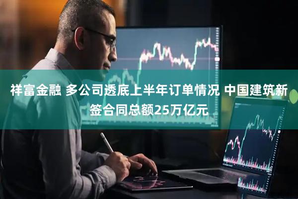 祥富金融 多公司透底上半年订单情况 中国建筑新签合同总额25万亿元