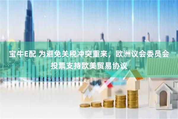宝牛E配 为避免关税冲突重来，欧洲议会委员会投票支持欧美贸易协议