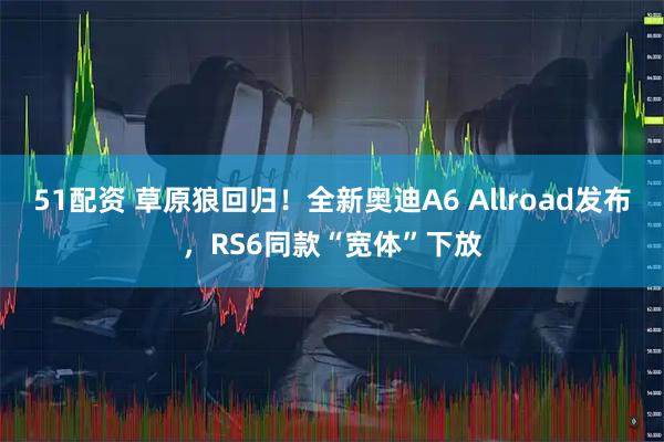 51配资 草原狼回归！全新奥迪A6 Allroad发布，RS6同款“宽体”下放