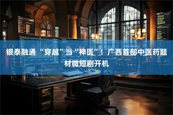 银泰融通 “穿越”当“神医”！广西首部中医药题材微短剧开机