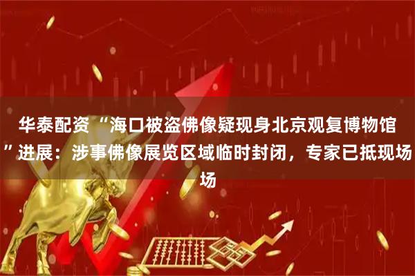 华泰配资 “海口被盗佛像疑现身北京观复博物馆”进展：涉事佛像展览区域临时封闭，专家已抵现场