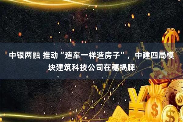 中银两融 推动“造车一样造房子”，中建四局模块建筑科技公司在穗揭牌