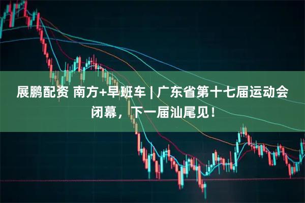展鹏配资 南方+早班车 | 广东省第十七届运动会闭幕，下一届汕尾见！