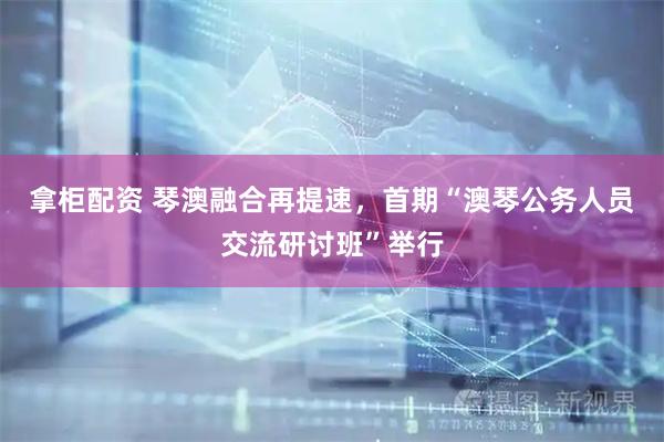 拿柜配资 琴澳融合再提速，首期“澳琴公务人员交流研讨班”举行