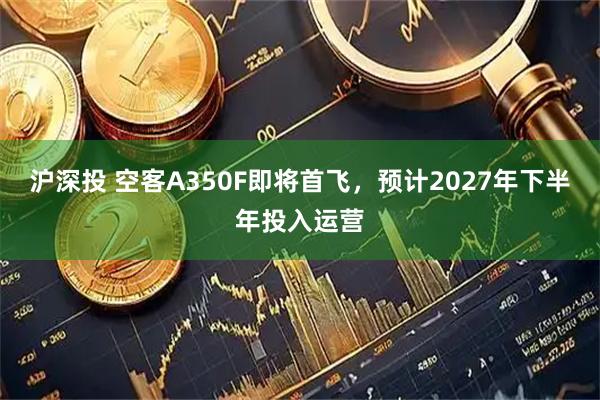 沪深投 空客A350F即将首飞，预计2027年下半年投入运营