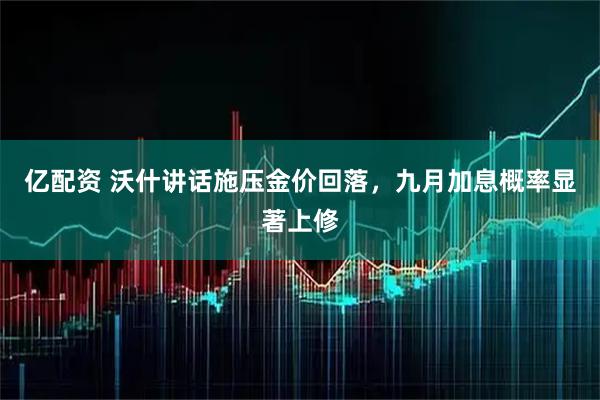 亿配资 沃什讲话施压金价回落，九月加息概率显著上修